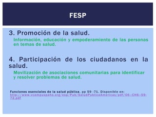 3. Promoción de la salud.
Información, educación y empoderamiento de las personas
en temas de salud.
4. Participación de los ciudadanos en la
salud.
Movilización de asociaciones comunitarias para identificar
y resolver problemas de salud.
Funciones esenciales de la salud pública. pp 59 -71. Disponible en:
http://www.vcampuspaho.org/esp/Pub/SaludPublicaAmericas/pdf/06 --CH6--59-
72.pdf
FESP
 