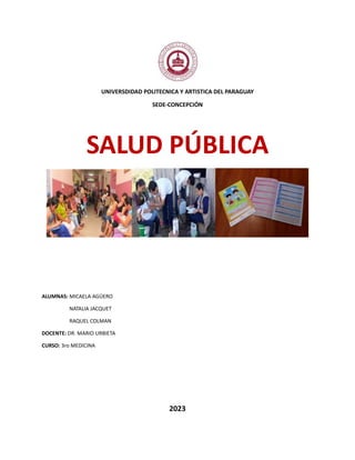 UNIVERSDIDAD POLITECNICA Y ARTISTICA DEL PARAGUAY
SEDE-CONCEPCIÓN
SALUD PÚBLICA
ALUMNAS: MICAELA AGÜERO
NATALIA JACQUET
RAQUEL COLMAN
DOCENTE: DR. MARIO URBIETA
CURSO: 3ro MEDICINA
2023
 