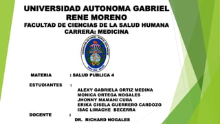 UNIVERSIDAD AUTONOMA GABRIEL
RENE MORENO
FACULTAD DE CIENCIAS DE LA SALUD HUMANA
CARRERA: MEDICINA
MATERIA : SALUD PUBLICA 4
ESTUDIANTES :
ALEXY GABRIELA ORTIZ MEDINA
MONICA ORTEGA NOGALES
JHONNY MAMANI CUBA
ERIKA GISELA GUERRERO CARDOZO
ISAC LIMACHE BECERRA
DOCENTE :
DR. RICHARD NOGALES
 