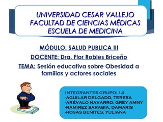UNIVERSIDAD CESAR VALLEJOUNIVERSIDAD CESAR VALLEJO
FACULTAD DE CIENCIAS MÉDICASFACULTAD DE CIENCIAS MÉDICAS
ESCUELA DE MEDICINAESCUELA DE MEDICINA
MÓDULO: SALUD PUBLICA III
DOCENTE: Dra. Flor Robles Briceño
TEMA: Sesión educativa sobre Obesidad a
familias y actores sociales
INTEGRANTES GRUPO: 14
-AGUILAR DELGADO, TERESA
-ARÉVALO NAVARRO, GREY AMNY
-RAMIREZ SARABIA, DAMARIS
-ROSAS BENITES, YULIANA
 