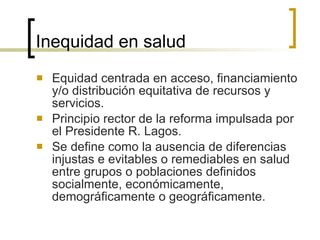 Inequidad en salud Equidad centrada en acceso, financiamiento y/o distribución equitativa de recursos y servicios. Principio rector de la reforma impulsada por el Presidente R. Lagos. Se define como la ausencia de diferencias injustas e evitables o remediables en salud entre grupos o poblaciones definidos socialmente, económicamente, demográficamente o geográficamente. 