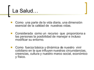 La Salud… Como  una parte de la vida diaria, una dimensión esencial de la calidad de  nuestras vidas. Considerada  como un  recurso  que  proporciona a las personas la posibilidad de manejar e incluso modificar su entorno. Como  fuerza básica y dinámica de nuestro  vivir cotidiano en la que influyen nuestras circunstancias,  creencias, cultura y nuestro marco social, económico y físico. 