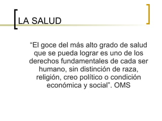 LA SALUD “ El goce del más alto grado de salud que se pueda lograr es uno de los derechos fundamentales de cada ser humano, sin distinción de raza, religión, creo político o condición económica y social”. OMS 