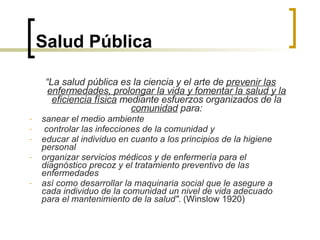 Salud Pública “ La salud pública es la ciencia y el arte de  prevenir las enfermedades, prolongar la vida y fomentar la salud y la eficiencia física  mediante esfuerzos organizados de la  comunidad  para: sanear el medio ambiente controlar las infecciones de la comunidad y educar al individuo en cuanto a los principios de la higiene personal organizar servicios médicos y de enfermería para el diagnóstico precoz y el tratamiento preventivo de las enfermedades así como desarrollar la maquinaria social que le asegure a cada individuo de la comunidad un nivel de vida adecuado para el mantenimiento de la salud" . (Winslow  1920) 