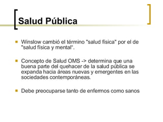 Salud Pública Winslow cambió el término "salud física" por el de "salud física y mental“. Concepto de Salud OMS -> determina que una buena parte del quehacer de la salud pública se expanda hacia áreas nuevas y emergentes en las sociedades contemporáneas.  Debe preocuparse tanto de enfermos como sanos   