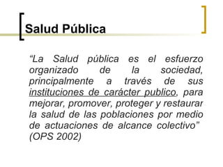 Salud Pública “ La Salud pública es el esfuerzo organizado de la sociedad, principalmente a través de sus  instituciones de carácter publico , para mejorar, promover, proteger y restaurar la salud de las poblaciones por medio de actuaciones de alcance colectivo”  (OPS 2002) 