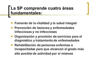 La SP comprende cuatro áreas fundamentales:  Fomento de la vitalidad y la salud integral Prevención de lesiones y enfermedades infecciosas y no infecciosas Organización y provisión de servicios para el diagnóstico y tratamiento de enfermedades Rehabilitación de personas enfermas o incapacitadas para que alcancen el grado más alto posible de actividad por   si mismas 