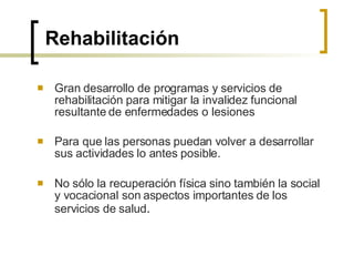 Rehabilitación Gran desarrollo de programas y servicios de rehabilitación para mitigar la invalidez funcional resultante de enfermedades o lesiones  Para que las personas puedan volver a desarrollar sus actividades lo antes posible.  No sólo la recuperación física sino también la social y vocacional son aspectos importantes de los servicios de salud . 