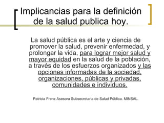 Implicancias para la definición de la salud publica hoy. La salud pública es el arte y ciencia de promover la salud, prevenir enfermedad, y prolongar la vida,  para lograr mejor salud y mayor equidad  en la salud de la población, a través de los esfuerzos organizados  y las opciones informadas de la sociedad, organizaciones, públicas y privadas, comunidades e individuos. Patricia Frenz Asesora Subsecretaria de Salud Pública. MINSAL. 