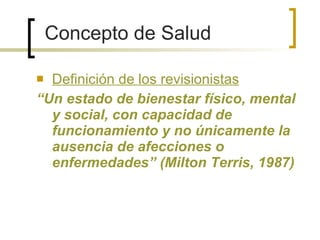 Definición de los revisionistas “ Un estado de bienestar físico, mental y social, con capacidad de funcionamiento y no únicamente la ausencia de afecciones o enfermedades” (Milton Terris, 1987) Concepto de Salud 