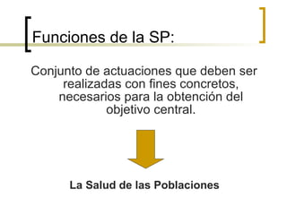 Funciones de la SP: Conjunto de actuaciones que deben ser realizadas con fines concretos, necesarios para la obtención del objetivo central. La Salud de las Poblaciones 