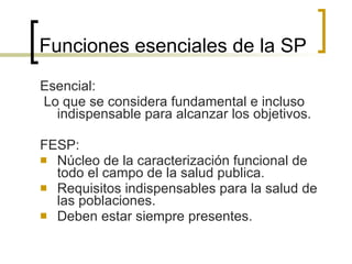 Funciones esenciales de la SP Esencial: Lo que se considera fundamental e incluso indispensable para alcanzar los objetivos. FESP: Núcleo de la caracterización funcional de todo el campo de la salud publica. Requisitos indispensables para la salud de las poblaciones. Deben estar siempre presentes. 