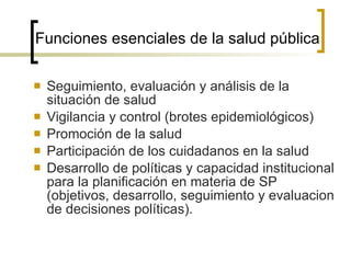 Funciones esenciales de la salud pública Seguimiento, evaluación y análisis de la situación de salud Vigilancia y control (brotes epidemiológicos) Promoción de la salud  Participación de los cuidadanos en la salud Desarrollo de políticas y capacidad institucional para la planificación en materia de SP (objetivos, desarrollo, seguimiento y evaluacion de decisiones políticas). 
