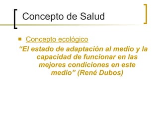 Concepto ecológico “ El estado de adaptación al medio y la capacidad de funcionar en las mejores condiciones en este medio” (René Dubos) Concepto de Salud 