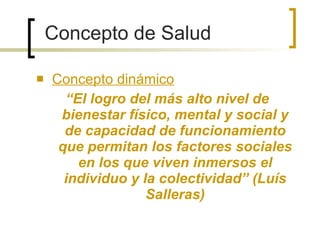 Concepto dinámico “ El logro del más alto nivel de bienestar físico, mental y social y de capacidad de funcionamiento que permitan los factores sociales en los que viven inmersos el individuo y la colectividad” (Luís Salleras) Concepto de Salud 