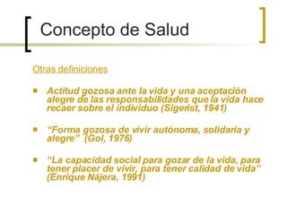 Otras definiciones Actitud gozosa ante la vida y una aceptación alegre de las responsabilidades que la vida hace recaer sobre el individuo (Sigerist, 1941) “ Forma gozosa de vivir autónoma, solidaria y alegre”  (Gol, 1976) “ La capacidad social para gozar de la vida, para tener placer de vivir, para tener calidad de vida”  (Enrique Nájera, 1991) Concepto de Salud 