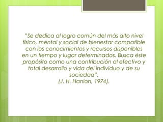”Se dedica al logro común del más alto nivel
físico, mental y social de bienestar compatible
con los conocimientos y recursos disponibles
en un tiempo y lugar determinados. Busca éste
propósito como una contribución al efectivo y
total desarrollo y vida del individuo y de su
sociedad”.
(J. H. Hanlon, 1974).
 