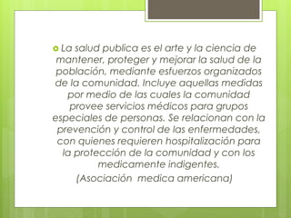  La salud publica es el arte y la ciencia de
mantener, proteger y mejorar la salud de la
población, mediante esfuerzos organizados
de la comunidad. Incluye aquellas medidas
por medio de las cuales la comunidad
provee servicios médicos para grupos
especiales de personas. Se relacionan con la
prevención y control de las enfermedades,
con quienes requieren hospitalización para
la protección de la comunidad y con los
medicamente indigentes.
(Asociación medica americana)
 