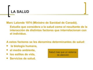 LA SALUD
Marc Lalonde 1974 (Ministro de Sanidad de Canadá).
Estudio que considera a la salud como el resultante de la
interacción de distintos factores que interrelacionan con
el individuo.
A estos factores se les denomina determinantes de salud:
 la biología humana,
 el medio ambiente,
 los estilos de vida,
 Servicios de salud.
Salud mas que un sistema
de atención
 