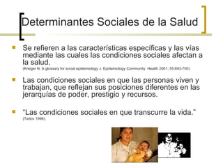  Se refieren a las características específicas y las vías
mediante las cuales las condiciones sociales afectan a
la salud.
(Krieger N. A glossary for social epidemiology J. Epidemiology Community Health 2001; 55;693-700)
 Las condiciones sociales en que las personas viven y
trabajan, que reflejan sus posiciones diferentes en las
jerarquías de poder, prestigio y recursos.
 “Las condiciones sociales en que transcurre la vida.”
(Tarlov 1996).
Determinantes Sociales de la Salud
 