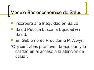Modelo Socioeconómico de Salud
 Incorpora a la Inequidad en Salud
 Salud Publica busca la Equidad en
Salud.
 En Gobierno de Presidente P. Alwyn:
“Obj central es promover la equidad y la
calidad en el acceso a la atención de
salud”.
 