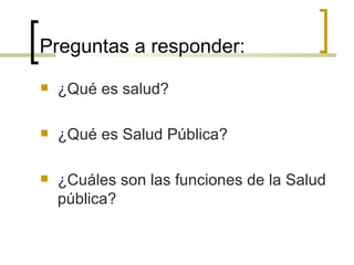 Preguntas a responder:
 ¿Qué es salud?
 ¿Qué es Salud Pública?
 ¿Cuáles son las funciones de la Salud
pública?
 