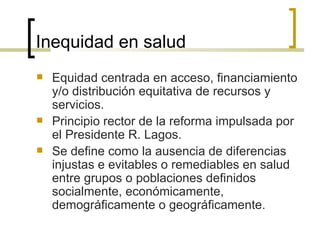 Inequidad en salud
 Equidad centrada en acceso, financiamiento
y/o distribución equitativa de recursos y
servicios.
 Principio rector de la reforma impulsada por
el Presidente R. Lagos.
 Se define como la ausencia de diferencias
injustas e evitables o remediables en salud
entre grupos o poblaciones definidos
socialmente, económicamente,
demográficamente o geográficamente.
 