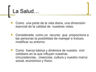 La Salud…
 Como una parte de la vida diaria, una dimensión
esencial de la calidad de nuestras vidas.
 Considerada como un recurso que proporciona a
las personas la posibilidad de manejar e incluso
modificar su entorno.
 Como fuerza básica y dinámica de nuestro vivir
cotidiano en la que influyen nuestras
circunstancias, creencias, cultura y nuestro marco
social, económico y físico.
 