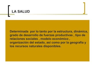 LA SALUD
Determinada por lo tanto por la estructura, dinámica,
grado de desarrollo de fuerzas productivas , tipo de
relaciones sociales , modelo económico ,
organización del estado, así como por la geografía y
los recursos naturales disponibles.
 