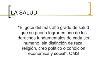 LA SALUD
“El goce del más alto grado de salud
que se pueda lograr es uno de los
derechos fundamentales de cada ser
humano, sin distinción de raza,
religión, creo político o condición
económica y social”. OMS
 