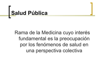 Salud Pública
Rama de la Medicina cuyo interés
fundamental es la preocupación
por los fenómenos de salud en
una perspectiva colectiva
 