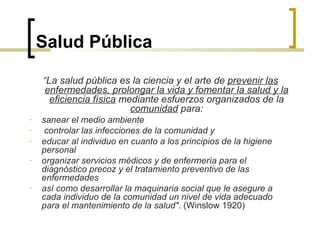 Salud Pública
“La salud pública es la ciencia y el arte de prevenir las
enfermedades, prolongar la vida y fomentar la salud y la
eficiencia física mediante esfuerzos organizados de la
comunidad para:
- sanear el medio ambiente
- controlar las infecciones de la comunidad y
- educar al individuo en cuanto a los principios de la higiene
personal
- organizar servicios médicos y de enfermería para el
diagnóstico precoz y el tratamiento preventivo de las
enfermedades
- así como desarrollar la maquinaria social que le asegure a
cada individuo de la comunidad un nivel de vida adecuado
para el mantenimiento de la salud". (Winslow 1920)
 