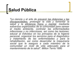 Salud Pública
"La ciencia y el arte de prevenir las dolencias y las
discapacidades, prolongar la vida y fomentar la
salud y la eficiencia física y mental, mediante
esfuerzos organizados de la comunidad para sanear
el medio ambiente, controlar las enfermedades
infecciosas y no infecciosas, así como las lesiones;
educar al individuo en los principios de la higiene
personal, organizar los servicios para el diagnóstico
y tratamiento de las enfermedades y para la
rehabilitación, así como desarrollar la maquinaria
social que le asegura a cada miembro de la
comunidad un nivel de vida adecuado para el
mantenimiento de la salud". Milton Terris 1990
 