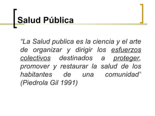 Salud Pública
“La Salud publica es la ciencia y el arte
de organizar y dirigir los esfuerzos
colectivos destinados a proteger,
promover y restaurar la salud de los
habitantes de una comunidad”
(Piedrola Gil 1991)
 