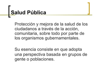 Salud Pública
Protección y mejora de la salud de los
ciudadanos a través de la acción,
comunitaria, sobre todo por parte de
los organismos gubernamentales.
Su esencia consiste en que adopta
una perspectiva basada en grupos de
gente o poblaciones.
 