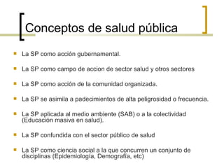 Conceptos de salud pública
 La SP como acción gubernamental.
 La SP como campo de accion de sector salud y otros sectores
 La SP como acción de la comunidad organizada.
 La SP se asimila a padecimientos de alta peligrosidad o frecuencia.
 La SP aplicada al medio ambiente (SAB) o a la colectividad
(Educación masiva en salud).
 La SP confundida con el sector público de salud
 La SP como ciencia social a la que concurren un conjunto de
disciplinas (Epidemiología, Demografía, etc)
 