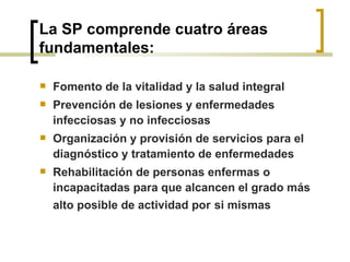 La SP comprende cuatro áreas
fundamentales:
 Fomento de la vitalidad y la salud integral
 Prevención de lesiones y enfermedades
infecciosas y no infecciosas
 Organización y provisión de servicios para el
diagnóstico y tratamiento de enfermedades
 Rehabilitación de personas enfermas o
incapacitadas para que alcancen el grado más
alto posible de actividad por si mismas
 