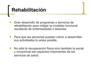 Rehabilitación
 Gran desarrollo de programas y servicios de
rehabilitación para mitigar la invalidez funcional
resultante de enfermedades o lesiones
 Para que las personas puedan volver a desarrollar
sus actividades lo antes posible.
 No sólo la recuperación física sino también la social
y vocacional son aspectos importantes de los
servicios de salud.
 