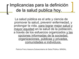 Implicancias para la definición
de la salud publica hoy.
La salud pública es el arte y ciencia de
promover la salud, prevenir enfermedad, y
prolongar la vida, para lograr mejor salud y
mayor equidad en la salud de la población,
a través de los esfuerzos organizados y las
opciones informadas de la sociedad,
organizaciones, públicas y privadas,
comunidades e individuos.
Patricia Frenz Asesora Subsecretaria de Salud Pública. MINSAL.
 