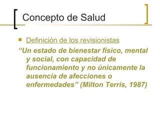 Concepto de Salud
 Definición de los revisionistas
“Un estado de bienestar físico, mental
y social, con capacidad de
funcionamiento y no únicamente la
ausencia de afecciones o
enfermedades” (Milton Terris, 1987)
 
