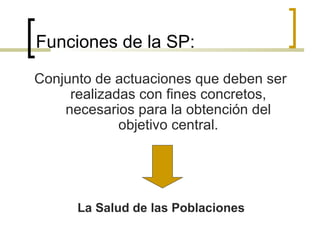 Funciones de la SP:
Conjunto de actuaciones que deben ser
realizadas con fines concretos,
necesarios para la obtención del
objetivo central.
La Salud de las Poblaciones
 