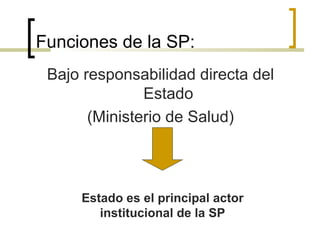 Funciones de la SP:
Bajo responsabilidad directa del
Estado
(Ministerio de Salud)
Estado es el principal actor
institucional de la SP
 