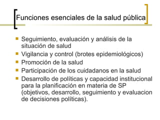 Funciones esenciales de la salud pública
 Seguimiento, evaluación y análisis de la
situación de salud
 Vigilancia y control (brotes epidemiológicos)
 Promoción de la salud
 Participación de los cuidadanos en la salud
 Desarrollo de políticas y capacidad institucional
para la planificación en materia de SP
(objetivos, desarrollo, seguimiento y evaluacion
de decisiones políticas).
 