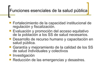 Funciones esenciales de la salud pública
 Fortalecimiento de la capacidad institucional de
regulación y fiscalización.
 Evaluación y promoción del acceso equitativo
de la población a los SS de salud necesarios.
 Desarrollo de recurso humano y capacitación en
salud pública.
 Garantía y mejoramiento de la calidad de los SS
de salud individuales y colectivos
 Investigación
 Reducción de las emergencias y desastres.
 