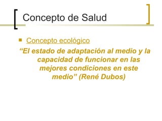 Concepto de Salud
 Concepto ecológico
“El estado de adaptación al medio y la
capacidad de funcionar en las
mejores condiciones en este
medio” (René Dubos)
 