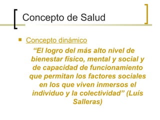 Concepto de Salud
 Concepto dinámico
“El logro del más alto nivel de
bienestar físico, mental y social y
de capacidad de funcionamiento
que permitan los factores sociales
en los que viven inmersos el
individuo y la colectividad” (Luís
Salleras)
 