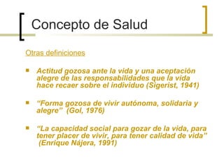 Concepto de Salud
Otras definiciones
 Actitud gozosa ante la vida y una aceptación
alegre de las responsabilidades que la vida
hace recaer sobre el individuo (Sigerist, 1941)
 “Forma gozosa de vivir autónoma, solidaria y
alegre” (Gol, 1976)
 “La capacidad social para gozar de la vida, para
tener placer de vivir, para tener calidad de vida”
(Enrique Nájera, 1991)
 
