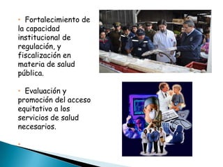 • Fortalecimiento de
la capacidad
institucional de
regulación, y
fiscalización en
materia de salud
pública.

• Evaluación y
promoción del acceso
equitativo a los
servicios de salud
necesarios.

•
 