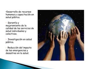 •Desarrollo de recursos
humanos y capacitación en
salud pública.

• Garantía y
mejoramiento de la
calidad de los servicios de
salud individuales y
colectivos.

• Investigación en salud
pública.

• Reducción del impacto
de las emergencias y
desastres en la salud.
 