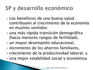    Los beneficios de una buena salud
    contribuyen al crecimiento de la economía
    en muchos sentidos:
   una más rápida transición demográfica
    (hacia menores rangos de fertilidad),
   un mayor desempeño educacional,
   incremento de los ahorros familiares,
   crecimiento de la productividad laboral, y
   una mejor estabilidad social y económica

                       http://www.auladeeconomia.com
 